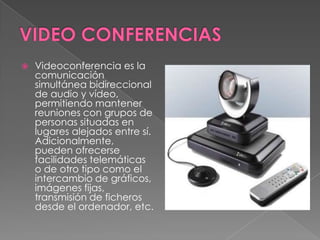    Videoconferencia es la
    comunicación
    simultánea bidireccional
    de audio y vídeo,
    permitiendo mantener
    reuniones con grupos de
    personas situadas en
    lugares alejados entre sí.
    Adicionalmente,
    pueden ofrecerse
    facilidades telemáticas
    o de otro tipo como el
    intercambio de gráficos,
    imágenes fijas,
    transmisión de ficheros
    desde el ordenador, etc.
 
