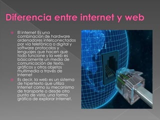  El internet Es una
  combinación de hardware
  ordenadores interconectados
  por vía telefónica o digital y
  software protocolos y
  lenguajes que hacen que
  todo funcione y la web es
  básicamente un medio de
  comunicación de texto,
  gráficos y otros objetos
  multimedia a través de
  Internet
 Es decir, la web es un sistema
  de hipertexto que utiliza
  Internet como su mecanismo
  de transporte o desde otro
  punto de vista, una forma
  gráfica de explorar Internet.
 