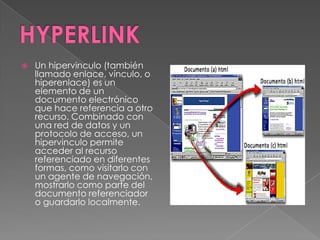    Un hipervinculo (también
    llamado enlace, vínculo, o
    hiperenlace) es un
    elemento de un
    documento electrónico
    que hace referencia a otro
    recurso. Combinado con
    una red de datos y un
    protocolo de acceso, un
    hipervinculo permite
    acceder al recurso
    referenciado en diferentes
    formas, como visitarlo con
    un agente de navegación,
    mostrarlo como parte del
    documento referenciador
    o guardarlo localmente.
 