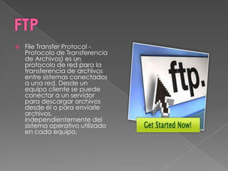    File Transfer Protocol -
    Protocolo de Transferencia
    de Archivos) es un
    protocolo de red para la
    transferencia de archivos
    entre sistemas conectados
    a una red. Desde un
    equipo cliente se puede
    conectar a un servidor
    para descargar archivos
    desde él o para enviarle
    archivos,
    independientemente del
    sistema operativo utilizado
    en cada equipo.
 