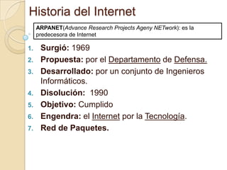 Historia del Internet
     ARPANET(Advance Research Projects Ageny NETwork): es la
     predecesora de Internet

1.    Surgió: 1969
2.    Propuesta: por el Departamento de Defensa.
3.    Desarrollado: por un conjunto de Ingenieros
      Informáticos.
4.    Disolución: 1990
5.    Objetivo: Cumplido
6.    Engendra: el Internet por la Tecnología.
7.    Red de Paquetes.
 