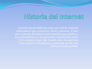 Internet puede definirse como una red de redes de
 ordenadores que comparten datos y recursos. Existe
una conexión de redes a nivel mundial que permite a
los ordenadores (y a las personas) comunicarse entre
    sí en cualquier parte del mundo. Esto nos permite
    tener acceso a información y personas que de otra
                               forma no sería posible.
 