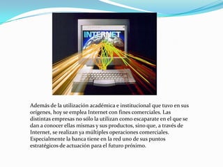 Además de la utilización académica e institucional que tuvo en sus
orígenes, hoy se emplea Internet con fines comerciales. Las
distintas empresas no sólo la utilizan como escaparate en el que se
dan a conocer ellas mismas y sus productos, sino que, a través de
Internet, se realizan ya múltiples operaciones comerciales.
Especialmente la banca tiene en la red uno de sus puntos
estratégicos de actuación para el futuro próximo.
 