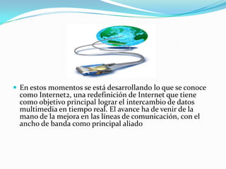  En estos momentos se está desarrollando lo que se conoce
  como Internet2, una redefinición de Internet que tiene
  como objetivo principal lograr el intercambio de datos
  multimedia en tiempo real. El avance ha de venir de la
  mano de la mejora en las líneas de comunicación, con el
  ancho de banda como principal aliado
 