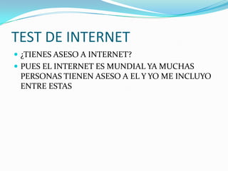 TEST DE INTERNET
 ¿TIENES ASESO A INTERNET?
 PUES EL INTERNET ES MUNDIAL YA MUCHAS
 PERSONAS TIENEN ASESO A EL Y YO ME INCLUYO
 ENTRE ESTAS
 