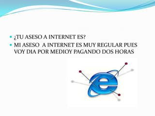  ¿TU ASESO A INTERNET ES?
 MI ASESO A INTERNET ES MUY REGULAR PUES
 VOY DIA POR MEDIOY PAGANDO DOS HORAS
 