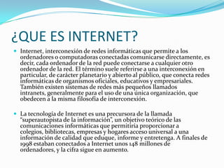 ¿QUE ES INTERNET?
 Internet, interconexión de redes informáticas que permite a los
  ordenadores o computadoras conectadas comunicarse directamente, es
  decir, cada ordenador de la red puede conectarse a cualquier otro
  ordenador de la red. El término suele referirse a una interconexión en
  particular, de carácter planetario y abierto al público, que conecta redes
  informáticas de organismos oficiales, educativos y empresariales.
  También existen sistemas de redes más pequeños llamados
  intranets, generalmente para el uso de una única organización, que
  obedecen a la misma filosofía de interconexión.

 La tecnología de Internet es una precursora de la llamada
  “superautopista de la información”, un objetivo teórico de las
  comunicaciones informáticas que permitiría proporcionar a
  colegios, bibliotecas, empresas y hogares acceso universal a una
  información de calidad que eduque, informe y entretenga. A finales de
  1998 estaban conectados a Internet unos 148 millones de
  ordenadores, y la cifra sigue en aumento.
 