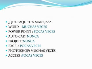  ¿QUE PAQUETES MANEJAS?
 WORD : MUCHAS VECES
 POWER POINT : POCAS VECES
 AUTO CAD: NUNCA
 PROJETC:NUNCA
 EXCEL: POCAS VECES
 PHOTOSHOP: MUCHAS VECES
 ACCESS :POCAS VECES
 