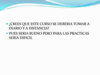  ¿CREES QUE ESTE CURSO SE DEBERIA TOMAR A
  DIARIO Y A DISTANCIA?
 PUES SERIA BUENO PERO PARA LAS PRACTICAS
  SERIA DIFICIL
 