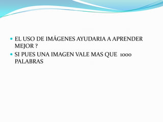  EL USO DE IMÁGENES AYUDARIA A APRENDER
  MEJOR ?
 SI PUES UNA IMAGEN VALE MAS QUE 1000
  PALABRAS
 