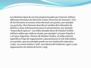 Los distintos tipos de servicio proporcionados por Internet utilizan
diferentes formatos de dirección (véase Dirección de Internet). Uno
de los formatos se conoce como decimal con puntos, por ejemplo
123.45.67.89. Otro formato describe el nombre del ordenador de
destino y otras informaciones para el enrutamiento, por ejemplo
“mayor.dia.fi.upm.es”. Las redes situadas fuera de Estados Unidos
utilizan sufijos que indican el país, por ejemplo (.es) para España o
(.ar) para Argentina. Dentro de Estados Unidos, el sufijo anterior
especifica el tipo de organización a que pertenece la red informática
en cuestión, que por ejemplo puede ser una institución educativa
(.edu), un centro militar (.mil), una oficina del Gobierno (.gov) o una
organización sin ánimo de lucro (.org).
 