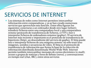 SERVICIOS DE INTERNET
 Los sistemas de redes como Internet permiten intercambiar
  información entre computadoras, y ya se han creado numerosos
  servicios que aprovechan esta función. Entre ellos figuran los
  siguientes: conectarse a un ordenador desde otro lugar (telnet);
  transferir ficheros entre una computadora local y una computadora
  remota (protocolo de transferencia de ficheros, o FTP) y leer e
  interpretar ficheros de ordenadores remotos (gopher). El servicio de
  Internet más reciente e importante es el protocolo de transferencia de
  hipertexto (http), un descendiente del servicio de gopher. El http puede
  leer e interpretar ficheros de una máquina remota: no sólo texto sino
  imágenes, sonidos o secuencias de vídeo. El http es el protocolo de
  transferencia de información que forma la base de la colección de
  información distribuida denominada World Wide Web. Internet
  permite también intercambiar mensajes de correo electrónico (e-mail);
  acceso a grupos de noticias y foros de debate (news), y conversaciones
  en tiempo real (chat, IRC), entre otros servicios
 