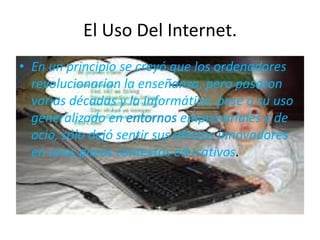 El Uso Del Internet.
• En un principio se creyó que los ordenadores
  revolucionarían la enseñanza, pero pasaron
  varias décadas y la informática, pese a su uso
  generalizado en             empresariales y de
  ocio, sólo dejó sentir sus efectos innovadores
  en unos pocos contextos educativos.
 