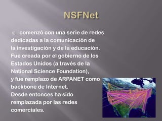    comenzó con una serie de redes
dedicadas a la comunicación de
la investigación y de la educación.
Fue creada por el gobierno de los
Estados Unidos (a través de la
National Science Foundation),
y fue remplazo de ARPANET como
backbone de Internet.
Desde entonces ha sido
remplazada por las redes
comerciales.
 