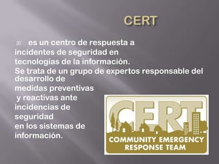    es un centro de respuesta a
incidentes de seguridad en
tecnologías de la información.
Se trata de un grupo de expertos responsable del
desarrollo de
medidas preventivas
 y reactivas ante
incidencias de
seguridad
en los sistemas de
información.
 