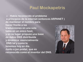    Había reconocido el problema
 a principios de la internet (entonces ARPANET )
de mantener el nombre para
hacer frente a las
traducciones en una sola
tabla en un único host,
y en su lugar propuso una base
de datos DNS distribuida
y dinámica: esencialmente
 DNS tal y como lo
tenemos hoy en día.
Junto a jon postel, que es
reconocido como el inventor del DNS.
 
