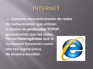    Conjunto descentralizado de redes
de comunicación que utilizan
la familia de protocolos TCP/IP,
garantizando que las redes
físicas heterogéneas que la
componen funcionen como
una red lógica única,
de alcance mundial.
 