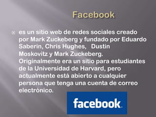    es un sitio web de redes sociales creado
    por Mark Zuckeberg y fundado por Eduardo
    Saberin, Chris Hughes, Dustin
    Moskovitz y Mark Zuckeberg.
    Originalmente era un sitio para estudiantes
    de la Universidad de Harvard, pero
    actualmente está abierto a cualquier
    persona que tenga una cuenta de correo
    electrónico.
 