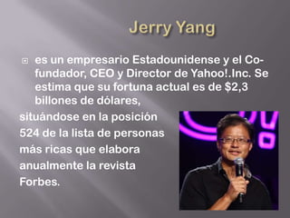   es un empresario Estadounidense y el Co-
   fundador, CEO y Director de Yahoo!.Inc. Se
   estima que su fortuna actual es de $2,3
   billones de dólares,
situándose en la posición
524 de la lista de personas
más ricas que elabora
anualmente la revista
Forbes.
 