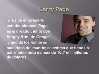   Es un empresario
estadounidense. Page
es el creador, junto con
Sergey Brin, de Google,
y uno de los hombres
más ricos del mundo; se estima que tiene un
patrimonio neto de más de 16.7 mil millones
de dólares.
 