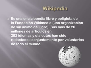    Es una enciclopedia libre y poliglota de
    la Fundación Wikimedia (una organización
    de sin animo de lucro). Sus más de 20
    millones de artículos en
    282 idiomas y dialectos han sido
    redactados conjuntamente por voluntarios
    de todo el mundo.
 