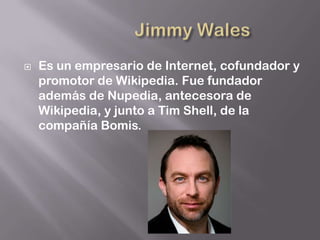    Es un empresario de Internet, cofundador y
    promotor de Wikipedia. Fue fundador
    además de Nupedia, antecesora de
    Wikipedia, y junto a Tim Shell, de la
    compañía Bomis.
 