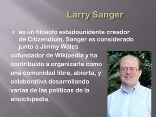   es un filosofo estadounidente creador
   de Citizendium. Sanger es considerado
   junto a Jimmy Wales
cofundador de Wikipedia y ha
contribuido a organizarla como
una comunidad libre, abierta, y
colaborativa desarrollando
varias de las políticas de la
enciclopedia.
 