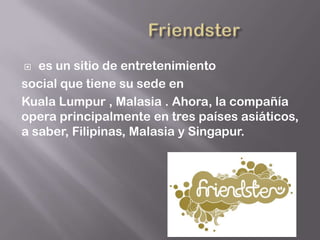   es un sitio de entretenimiento
social que tiene su sede en
Kuala Lumpur , Malasia . Ahora, la compañía
opera principalmente en tres países asiáticos,
a saber, Filipinas, Malasia y Singapur.
 