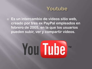    Es un intercambio de videos sitio web,
    creado por tres ex PayPal empleados en
    febrero de 2005, en la que los usuarios
    pueden subir, ver y compartir vídeos.
 