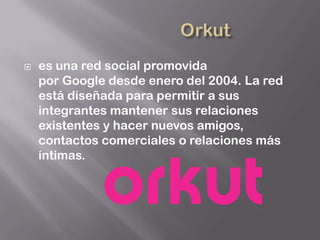    es una red social promovida
    por Google desde enero del 2004. La red
    está diseñada para permitir a sus
    integrantes mantener sus relaciones
    existentes y hacer nuevos amigos,
    contactos comerciales o relaciones más
    íntimas.
 