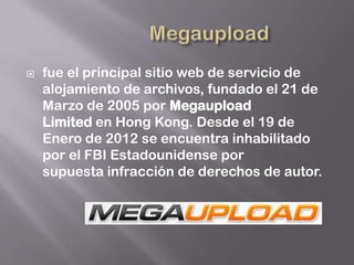    fue el principal sitio web de servicio de
    alojamiento de archivos, fundado el 21 de
    Marzo de 2005 por Megaupload
    Limited en Hong Kong. Desde el 19 de
    Enero de 2012 se encuentra inhabilitado
    por el FBI Estadounidense por
    supuesta infracción de derechos de autor.
 