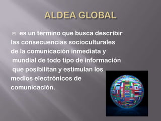   es un término que busca describir
las consecuencias socioculturales
de la comunicación inmediata y
 mundial de todo tipo de información
 que posibilitan y estimulan los
medios electrónicos de
comunicación.
 