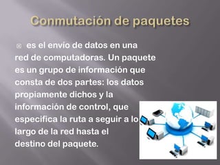   es el envío de datos en una
red de computadoras. Un paquete
es un grupo de información que
consta de dos partes: los datos
propiamente dichos y la
información de control, que
especifica la ruta a seguir a lo
largo de la red hasta el
destino del paquete.
 