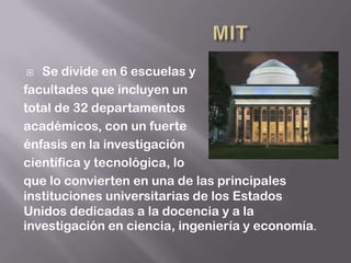   Se divide en 6 escuelas y
facultades que incluyen un
total de 32 departamentos
académicos, con un fuerte
énfasis en la investigación
científica y tecnológica, lo
que lo convierten en una de las principales
instituciones universitarias de los Estados
Unidos dedicadas a la docencia y a la
investigación en ciencia, ingeniería y economía.
 