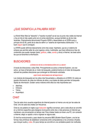 ¿QUE SIGNIFICA LA PALABRA WEB?

La World Wide Web (la "telaraña" o "maraña mundial") es tal vez el punto más visible de Internet
y hoy en día el más usado junto con el correo electrónico, aunque también es de los más
recientes. Originalmente denominado Proyecto WWW y desarrollado en el CERN suizo a
principio de los 90, partió de la idea de definir un "sistema de hipermedios distribuidos." Y a
buen seguro que lo consiguió.
La WWW puede definirse básicamente como tres cosas: hipertexto, que es un sistema de
enlaces que permite saltar de unos lugares a otros; multimedia, que hace referencia al tipo de
contenidos que puede manejar (texto, gráficos, vídeo, sonido y otros) e Internet, las base sobre
las que se transmite la información.


BUSCADORES
                       ¿CÓMO SE BUSCA INFORMACIÓN EN LA RED?

A través de direcciones o sitios Web. Principalmente se activa a Internet Explorer, una vez
activo, se hace el llamado de un motor de búsqueda, posteriormente en el motor de búsqueda
activará las posibles direcciones que contengan la información solicitada.
                            ¿QUÉ SON MOTORES DE BÚSQUEDA?

Los motores de búsqueda son los sitios más frecuentados y utilizados en el WWW. En estos se
guarda información de miles de millones de sitios y sus bases de datos permiten la búsqueda
rápida de información. Existen varios motores entre ellos los más importantes son:
  AltaVista.
  Chévere.
  Yahoo.
  Auyantepui.

CHAT
Tres de cada cinco usuarios argentinos de Internet pasaron al menos una vez por las salas de
Chat. Uno de cada dos chatea con frecuencia.
Chat es una palabra en ingles cuya traducción significa conversar, pero a esta altura se convirtió
en un término específico para designar el encuentro entre dos o más personas en Internet que
mantienen una conversación en tiempo real. Para chatear basta con tener una PC, con conexión
a Internet, elegir un apodo o nick e ingresar en alguna sala.
El chat fue evolucionando y paso desde los precarios BBS (Bulletin Board System, una de las
formas más primitivas de establecer conexiones entre computadoras) a los universos virtuales,
que incluyen audio y video. En poco tiempo se convirtió en una verdadera pasión de multitudes.
 