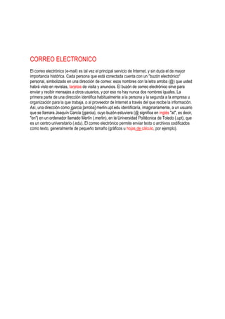 CORREO ELECTRONICO
El correo electrónico (e-mail) es tal vez el principal servicio de Internet, y sin duda el de mayor
importancia histórica. Cada persona que está conectada cuenta con un "buzón electrónico"
personal, simbolizado en una dirección de correo: esos nombres con la letra arroba (@) que usted
habrá visto en revistas, tarjetas de visita y anuncios. El buzón de correo electrónico sirve para
enviar y recibir mensajes a otros usuarios, y por eso no hay nunca dos nombres iguales. La
primera parte de una dirección identifica habitualmente a la persona y la segunda a la empresa u
organización para la que trabaja, o al proveedor de Internet a través del que recibe la información.
Así, una dirección como jgarcia [arroba] merlin.upt.edu identificaría, imaginariamente, a un usuario
que se llamara Joaquín García (jgarcia), cuyo buzón estuviera (@ significa en inglés "at", es decir,
"en") en un ordenador llamado Merlín (.merlin), en la Universidad Politécnica de Toledo (.upt), que
es un centro universitario (.edu). El correo electrónico permite enviar texto o archivos codificados
como texto, generalmente de pequeño tamaño (gráficos u hojas de cálculo, por ejemplo).
 