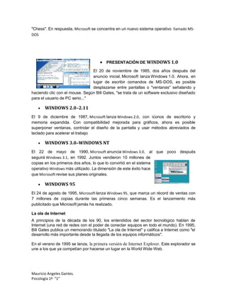 "Chess". En respuesta, Microsoft se concentra en un nuevo sistema operativo llamado MS-
DOS




                                       PRESENTACIÓN DE WINDOWS 1.0
                                El 20 de noviembre de 1985, dos años después del
                                anuncio inicial, Microsoft lanza Windows 1.0. Ahora, en
                                lugar de escribir comandos de MS-DOS, es posible
                                desplazarse entre pantallas o "ventanas" señalando y
haciendo clic con el mouse. Según Bill Gates, "se trata de un software exclusivo diseñado
para el usuario de PC serio..."

      WINDOWS 2.0–2.11
El 9 de diciembre de 1987, Microsoft lanza Windows 2.0, con iconos de escritorio y
memoria expandida. Con compatibilidad mejorada para gráficos, ahora es posible
superponer ventanas, controlar el diseño de la pantalla y usar métodos abreviados de
teclado para acelerar el trabajo

      WINDOWS 3.0–WINDOWS NT
El 22 de mayo de 1990, Microsoft anuncia Windows 3.0, al que poco después
seguirá Windows 3.1, en 1992. Juntos vendieron 10 millones de
copias en los primeros dos años, lo que lo convirtió en el sistema
operativo Windows más utilizado. La dimensión de este éxito hace
que Microsoft revise sus planes originales.

      WINDOWS 95
El 24 de agosto de 1995, Microsoft lanza Windows 95, que marca un récord de ventas con
7 millones de copias durante las primeras cinco semanas. Es el lanzamiento más
publicitado que Microsoft jamás ha realizado.

La ola de Internet
A principios de la década de los 90, los entendidos del sector tecnológico hablan de
Internet (una red de redes con el poder de conectar equipos en todo el mundo). En 1995,
Bill Gates publica un memorando titulado "La ola de Internet" y califica a Internet como "el
desarrollo más importante desde la llegada de los equipos informáticos".

En el verano de 1995 se lanza, la primera versión de Internet Explorer. Este explorador se
une a los que ya competían por hacerse un lugar en la World Wide Web.




Mauricio Angeles Gantes.
Psicología 1º “1”
 
