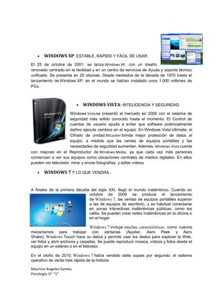    WINDOWS XP: ESTABLE, RÁPIDO Y FÁCIL DE USAR
El 25 de octubre de 2001, se lanza Windows XP, con un diseño
renovado centrado en la facilidad y en un centro de servicios de Ayuda y soporte técnico
unificado. Se presenta en 25 idiomas. Desde mediados de la década de 1970 hasta el
lanzamiento de Windows XP, en el mundo se habían instalado unos 1.000 millones de
PCs.



                              WINDOWS VISTA: INTELIGENCIA Y SEGURIDAD
                      Windows Vista se presentó al mercado en 2006 con el sistema de
                      seguridad más sólido conocido hasta el momento. El Control de
                      cuentas de usuario ayuda a evitar que software potencialmente
                      dañino ejecute cambios en el equipo. En Windows Vista Ultímate, el
                      Cifrado de unidad BitLocker brinda mejor protección de datos al
                      equipo, a medida que las ventas de equipos portátiles y las
                      necesidades de seguridad aumentan. Además, Windows Vista cuenta
con mejoras en el Reproductor de Windows Media, ya que cada vez más personas
comienzan a ver sus equipos como ubicaciones centrales de medios digitales. En ellos
pueden ver televisión, mirar y enviar fotografías, y editar vídeos

      WINDOWS 7 Y LO QUE VENDRÁ...


A finales de la primera década del siglo XXI, llegó el mundo inalámbrico. Cuando en
                              octubre de 2009 se produce el lanzamiento
                              de Windows 7, las ventas de equipos portátiles superan
                              a las de equipos de escritorio, y es habitual conectarse
                              en zonas interactivas inalámbricas públicas, como los
                              cafés. Se pueden crear redes inalámbricas en la oficina o
                              en el hogar.

                                  Windows 7 incluye muchas características, como nuevos
mecanismos para trabajar con ventanas (Ajustar, Aero Peek y Aero
Shake). Windows Touch hace su debut y permite usar los dedos para explorar la Web,
ver fotos y abrir archivos y carpetas. Se puede reproducir música, vídeos y fotos desde el
equipo en un estéreo o en el televisor.

En el otoño de 2010, Windows 7 había vendido siete copias por segundo: el sistema
operativo de venta más rápida de la historia

Mauricio Angeles Gantes.
Psicología 1º “1”
 