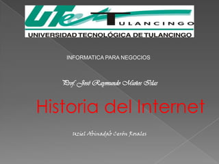 INFORMATICA PARA NEGOCIOS



   Prof. José Raymundo Muños Islas


Historia del Internet
      Uziel Abinadab Cerón Rosales
 