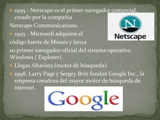  1995.- Netscape es el primer navegador comercial,
  creado por la compañía
Netscape Communications.
 1995.- Microsoft adquiere el
código fuerte de Mosais y lanza
su primer navegador oficial del sistema operativo
Windows ( Explorer).
 Llegas Altavista (motor de búsqueda).
 1998. Larry Page y Sergey Brin fundan Google Inc., la
  empresa creadora del mayor motor de búsqueda de
  internet.
 