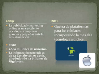 2009                             2011
 La publicidad y marketing       Guerra de plataformas
  online es una excelente
  opción para empresas            para los celulares
  grandes y pequeñas ante la      incorporando la mas alta
  crisis financiera.
                                  tecnología a dichos.
 2010
 1.800 millones de usuarios.
 La información generada es
  de 1,2 Zettabytes, es decir,
  alrededor de 1,2 billones de
  Gigabytes.
 