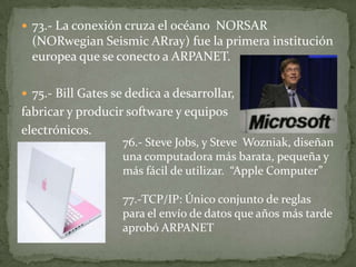  73.- La conexión cruza el océano NORSAR
  (NORwegian Seismic ARray) fue la primera institución
  europea que se conecto a ARPANET.

 75.- Bill Gates se dedica a desarrollar,
fabricar y producir software y equipos
electrónicos.
                   76.- Steve Jobs, y Steve Wozniak, diseñan
                   una computadora más barata, pequeña y
                   más fácil de utilizar. “Apple Computer”

                   77.-TCP/IP: Único conjunto de reglas
                   para el envío de datos que años más tarde
                   aprobó ARPANET
 