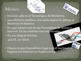  Inicia en 1989 en el Tecnológico de Monterrey.
 1992 MEXnet establece una salida digital de 56kbps al
  Backbone de Internet.
 En 1997 existen más de 150 Proveedores de Acceso a
  Internet. En las ciudades mas urbanizadas.
 En 2012 llega el internet
  4GLTE, en Telcel.

 Oaxaca ocupa el penúltimo lugar a nivel nacional en
 hogares con Internet en el país con 8.4.
 