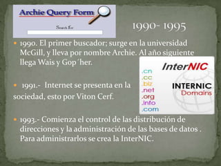 1990. El primer buscador; surge en la universidad
 McGill, y lleva por nombre Archie. Al año siguiente
 llega Wais y Gop´her.

 1991.- Internet se presenta en la
sociedad, esto por Viton Cerf.

 1993.- Comienza el control de las distribución de
 direcciones y la administración de las bases de datos .
 Para administrarlos se crea la InterNIC.
 