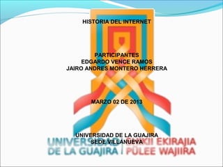 HISTORIA DEL INTERNET




        PARTICIPANTES
     EDGARDO VENCE RAMOS
JAIRO ANDRES MONTERO HERRERA




      MARZO 02 DE 2013




  UNIVERSIDAD DE LA GUAJIRA
       SEDE VILLANUEVA
 