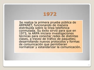 Se realiza la primera prueba pública de
ARPANET, funcionando de manera
distribuida sobre la linea telefónica
conmutada. Su éxito sirvió para que en
1973, la ARPA iniciara investigaciones
técnicas para conectar redes de distintas
clases, a travez de tráfico de paquetes;
desarrollando nuevos protocolos y formas
de comunicación que permitieran
normalizar y estandarizar la comunicación.




                                             10
 