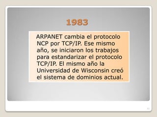 ARPANET cambia el protocolo
NCP por TCP/IP. Ese mismo
año, se iniciaron los trabajos
para estandarizar el protocolo
TCP/IP. El mismo año la
Universidad de Wisconsin creó
el sistema de dominios actual.




                                 11
 