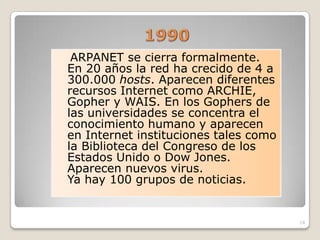 ARPANET se cierra formalmente.
En 20 años la red ha crecido de 4 a
300.000 hosts. Aparecen diferentes
recursos Internet como ARCHIE,
Gopher y WAIS. En los Gophers de
las universidades se concentra el
conocimiento humano y aparecen
en Internet instituciones tales como
la Biblioteca del Congreso de los
Estados Unido o Dow Jones.
Aparecen nuevos virus.
Ya hay 100 grupos de noticias.


                                       14
 