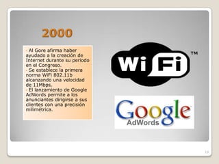 • Al Gore afirma haber
ayudado a la creación de
Internet durante su periodo
en el Congreso.
• Se establece la primera
norma WiFi 802.11b
alcanzando una velocidad
de 11Mbps.
• El lanzamiento de Google
AdWords permite a los
anunciantes dirigirse a sus
clientes con una precisión
milimétrica.




                              19
 