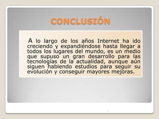 CONCLUSIÓN

A lo largo de los años Internet ha ido
creciendo y expandiéndose hasta llegar a
todos los lugares del mundo, es un medio
que supuso un gran desarrollo para las
tecnologías de la actualidad, aunque aún
siguen habiendo estudios para seguir su
evolución y conseguir mayores mejoras.




                            1
 
